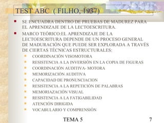 TEMA 5 7
TEST ABC ( FILHO, 1937)
 SE ENCUADRA DENTRO DE PRUEBAS DE MADUREZ PARA
EL APRENDIZAJE DE LA LECTOESCRITURA.
 MARCO TEÓRICO:EL APRENDIZAJE DE LA
LECTOESCRITURA DEPENDE DE UN PROCESO GENERAL
DE MADURACIÓN QUE PUEDE SER EXPLORADA A TRAVÉS
DE CIERTAS TÉCNICAS ESTRUCTURALES:
 COORDINACIÓN VISOMOTORA
 RESISTENCIA A LA INVERSIÓN EN LA COPIA DE FIGURAS
 COORDINACIÓN AUDITIVA- MOTORA
 MEMORIZACIÓN AUDITIVA
 CAPACIDAD DE PRONUNCIACION
 RESISTENCIA A LA REPETICIÓN DE PALABRAS
 MEMORIAZACIÓN VISUAL
 RESISTENCIA A LA FATIGABILIDAD
 ATENCIÓN DIRIGIDA
 VOCABULARIO Y COMPRENSIÓN
 