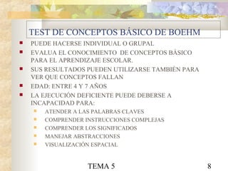 TEMA 5 8
TEST DE CONCEPTOS BÁSICO DE BOEHM
 PUEDE HACERSE INDIVIDUAL O GRUPAL
 EVALUA EL CONOCIMIENTO DE CONCEPTOS BÁSICO
PARA EL APRENDIZAJE ESCOLAR.
 SUS RESULTADOS PUEDEN UTILIZARSE TAMBIÉN PARA
VER QUE CONCEPTOS FALLAN
 EDAD: ENTRE 4 Y 7 AÑOS
 LA EJECUCIÓN DEFICIENTE PUEDE DEBERSE A
INCAPACIDAD PARA:
 ATENDER A LAS PALABRAS CLAVES
 COMPRENDER INSTRUCCIONES COMPLEJAS
 COMPRENDER LOS SIGNIFICADOS
 MANEJAR ABSTRACCIONES
 VISUALIZACIÓN ESPACIAL
 