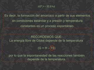Es decir, la formación del amoníaco a partir de sus elementos
en condiciones estándar y a presión y temperatura
constantes es un proceso espontáneo.
∆Gºr= - 32,8 kJ
RECORDEMOS QUE:
La energía libre de Gibbs depende de la temperatura
(G = H – TS)
por lo que la espontaneidad de las reacciones también
depende de la temperatura.
 