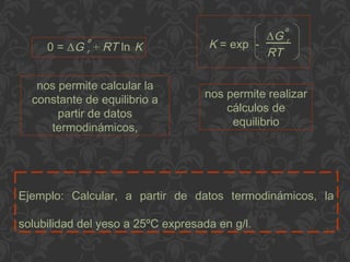 Ejemplo: Calcular, a partir de datos termodinámicos, la
solubilidad del yeso a 25ºC expresada en g/l.
0 = ΔG r + RT ln Kº K = exp -
ΔG r
RT
º
nos permite calcular la
constante de equilibrio a
partir de datos
termodinámicos,
nos permite realizar
cálculos de
equilibrio
 