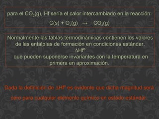 para el CO2(g), Hf sería el calor intercambiado en la reacción:
C(s) + O2(g) → CO2(g)
Normalmente las tablas termodinámicas contienen los valores
de las entalpías de formación en condiciones estándar,
∆Hfº
que pueden suponerse invariantes con la temperatura en
primera en aproximación.
Dada la definición de ∆Hfº es evidente que dicha magnitud será
cero para cualquier elemento químico en estado estándar.
 