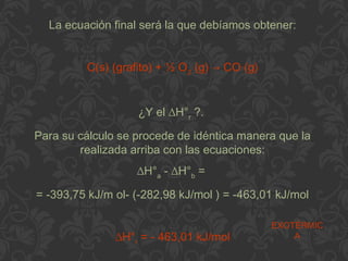 La ecuación final será la que debíamos obtener:
C(s) (grafito) + ½ O2
(g) → CO (g)
¿Y el ∆H°r
?.
Para su cálculo se procede de idéntica manera que la
realizada arriba con las ecuaciones:
∆H°a
- ∆H°b
=
= -393,75 kJ/m ol- (-282,98 kJ/mol ) = -463,01 kJ/mol
∆H°r
= - 463,01 kJ/mol
EXOTÉRMIC
A
 