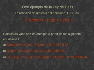 Otro ejemplo de la Ley de Hess
La reacción de síntesis del acetileno, C2
H2
, es :
2 C(grafito) + H2
(g) = C2
H2
(g)
Calcula su variación de entalpía a partir de las siguientes
ecuaciones:
a) C(grafito) + O2
(g) = CO2
(g) ; ∆Ha= -393,5 kJ
b) H2
(g) + 1/2 O2
(g) = H2
O(l) ; ∆Hb=-285,8 kJ
c) 2 C2
H2
(g) + 5 O2
(g) = 4 CO2
(g) + 2 H2
O(l) ; ∆Hc=-2598,8 kJ
 