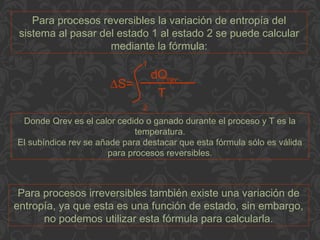 Para procesos reversibles la variación de entropía del
sistema al pasar del estado 1 al estado 2 se puede calcular
mediante la fórmula:
Donde Qrev es el calor cedido o ganado durante el proceso y T es la
temperatura.
El subíndice rev se añade para destacar que esta fórmula sólo es válida
para procesos reversibles.
Para procesos irreversibles también existe una variación de
entropía, ya que esta es una función de estado, sin embargo,
no podemos utilizar esta fórmula para calcularla.
∆S=
dQrev
T
1
2
 