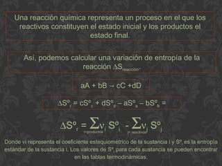 Una reacción química representa un proceso en el que los
reactivos constituyen el estado inicial y los productos el
estado final.
Así, podemos calcular una variación de entropía de la
reacción ∆Sreacción.
aA + bB → cC +dD
∆Sºr = cSºc + dSºd – aSºa – bSºb =
∆Sºr = Σνi Sºi - Σνj Sºji=productos j= reactivos
Donde νi representa el coeficiente estequiométrico de la sustancia i y Sºi es la entropía
estándar de la sustancia i. Los valores de Sºi para cada sustancia se pueden encontrar
en las tablas termodinámicas.
 