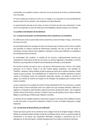 amortizados, no se podían comprar, razón por la cual, los precios de la tierra no desamortizada 
eran muy altos. 
El Tercer Estado que sostenía al reino con su trabajo y sus impuestos no tenía posibilidad de 
ascenso social. Por eso estarán más receptivos a las ideas liberales. 
La representación del país en las Cortes se hace en función de estos tres estamentos. A cada 
uno les corresponde un voto, de modo que los privilegiados siempre imponen sus intereses. 
3 
2.-La política centralizadora de los Borbones 
2.1.- La Guerra de Sucesión: el enfrentamiento entre el pactismo y el centralismo 
En 1700 muere Carlos II quien había hecho testamento a favor de Felipe d ´Anjou, nieto del rey 
de Francia Luis XIV. 
Las principales potencias europeas no veían con buenos ojos la alianza entre Francia y España 
que aportaba un imperio colonial de dimensiones colosales. Por eso, un año más tarde, se 
constituyó una gran alianza entre Inglaterra, Holanda y Austria para defender la candidatura 
del archiduque Carlos de Austria. 
Se enfrentaban dos modelos: el modelo de los Austrias, tradicionalmente pactista que 
respetaba las instituciones forales de los reinos y su diversa legislación y fiscalidad; y el de los 
Borbones, que importaba el modelo francés absolutista unificador y centralizador. 
Ahí tenemos servida una guerra civil y una guerra internacional entre Francia y las citadas 
potencias. En el interior, Felipe V no sólo recibió apoyos castellanos, sino también los 
“botiflers” catalanes; Carlos también recibió el apoyo por parte de la nobleza castellana. Felipe 
V ganó la guerra porque fue respalldado por la mayoría de las ciudades españolas y porque 
cuando el archiduque Carlos fue nombrado emperador alemán, sus aliados le retiraron el 
apoyo. Una alianza de Austria con España se les antojaba más peligrosa que la alianza entre 
Francia y España. 
La paz se alcanzó en los tratados de Utrech (1713) y Randstad (1714). Por el primero, a cambio 
de que Felipe V fuera reconocido como rey, España tuvo que entregar Gibraltar y Menorca a 
Inglaterra; a Holanda le cedió Flandes y diversos territorios del Norte de Italia. Por el segundo 
tratado, Carlos VI de Austria reconoce a Felipe V como rey de España y de las Indias y obtiene 
Bélgica y Luxemburgo; el Milanesado, Nápoles y Cerdeña. 
La mayoría de las ciudades catalanas continuaron la guerra civil hasta 1714 y Mallorca resistió 
un año más tarde. La causa de la oposición a Felipe V es que no estaban dispuestos a pagar 
impuestos. 
2.2.- Los Decretos de Nueva Planta y la unificación. 
Puesto que buena parte de los territorios de la antigua Corona de Aragón (Aragón, Valencia, 
Mallorca y Cataluña) habían luchado al lado del archiduque Carlos, ahora se suprimen todas las 
instituciones y los fueros que amparaban libertades, privilegios y exenciones que no se 
aplicaban en el resto de España. También desaparecieron casi todas las fronteras interiores. 
 