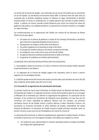 Las Cortes de la Corona de Aragón son sustituidas por las Cortes de Castilla que se convierten 
en las de España. Las de Navarra funcionarán hasta 1841. El derecho foral de cada reino es 
sustituido por el derecho castellano aunque en Valencia se sigue manteniendo el derecho 
privado propio. El virrey es sustituido por un capitán general que controla el poder político, 
militar y judicial; así mismo, preside la Real Audiencia que reúne una mezcla de tareas de 
gobierno y de justicia. Las ciudades perdieron su autonomía y la Corona nombró un corregidor 
en cada municipio. 
Las transformaciones en la organización del Estado con motivo de los Decretos de Nueva 
Planta son los que siguen: 
 Se acaba con el sistema de gobierno a través de los Consejos territoriales y temáticos 
para reforzar la capacidad de gobierno del monarca. 
 Desaparecen los antiguos reinos salvo el de Navarra. 
 Se unifica el gobierno y la hacienda en todo el territorio. 
 El Consejo de Castilla sustituye a los demás consejos territoriales. 
 Se configuran unas cortes únicas, que serán las de Castilla. 
 Se aplica el derecho castellano prácticamente en todo el territorio. 
 En general, el castellano es el idioma administrativo. 
La aplicación de los Decretos de Nueva Planta tiene tres excepciones: 
1.- Vascongadas y Navarra conservan sus fueros y fronteras interiores porque habían apoyado 
mayoritariamente al rey Felipe V. 
2.- La oligarquía de la Corona de Aragón pagará más impuestos, pero la vasca y navarra 
seguirán con sus privilegios fiscales. 
3.- Cataluña queda exenta del servicio de quintas (uno de cada cinco hombres de entre 18 y 40 
años mediante sorteo debía cada año servir al rey) 
2.3.-Fernando VI: la segunda fase de centralización del Estado. 
La primera vuelta de tuerca para centralizar el Estado fueron los Decretos de Nueva Planta 
introducidos por Felipe V. La segunda correrá por cuenta de Fernando VI quien le va a encargar 
al Marqués de la Ensenada que reforme la organización del gobierno. En sustitución de los 
consejos, el rey contará con secretarios de despacho (muy parecidos a lo que hoy son los 
ministros) con mayor capacidad de gobierno efectivo que los consejos. Las primeras 
secretarías fueron las de Estado, Gracia y Justicia, Marina e Indias, Hacienda y Guerra. Los 
secretarios se reunieron formando la Junta Suprema de Estado, antecedente del actual 
Consejo de Ministros. El Secretario de Estado asumió el papel principal actuando como un 
primer ministro, lo que ocurrirá con Floridablanca con Carlos III y Carlos IV. 
La administración territorial se reformó completamente siguiendo el modelo francés. El Reino 
se dividió en provincias, con tres órganos de poder controlados por el gobierno central: 
 Las Audiencias que representaban la máxima autoridad judicial y estaban presididas 
4 
por la figura del capitán general. 
 