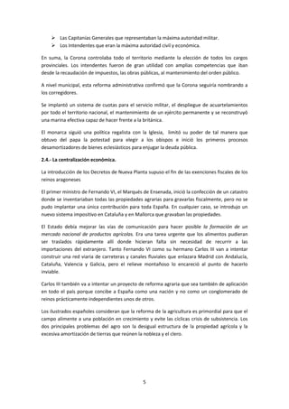  Las Capitanías Generales que representaban la máxima autoridad militar. 
 Los Intendentes que eran la máxima autoridad civil y económica. 
En suma, la Corona controlaba todo el territorio mediante la elección de todos los cargos 
provinciales. Los intendentes fueron de gran utilidad con amplias competencias que iban 
desde la recaudación de impuestos, las obras públicas, al mantenimiento del orden público. 
A nivel municipal, esta reforma administrativa confirmó que la Corona seguiría nombrando a 
los corregidores. 
Se implantó un sistema de cuotas para el servicio militar, el despliegue de acuartelamientos 
por todo el territorio nacional, el mantenimiento de un ejército permanente y se reconstruyó 
una marina efectiva capaz de hacer frente a la británica. 
El monarca siguió una política regalista con la Iglesia, limitó su poder de tal manera que 
obtuvo del papa la potestad para elegir a los obispos e inició los primeros procesos 
desamortizadores de bienes eclesiásticos para enjugar la deuda pública. 
5 
2.4.- La centralización económica. 
La introducción de los Decretos de Nueva Planta supuso el fin de las exenciones fiscales de los 
reinos aragoneses 
El primer ministro de Fernando VI, el Marqués de Ensenada, inició la confección de un catastro 
donde se inventariaban todas las propiedades agrarias para gravarlas fiscalmente, pero no se 
pudo implantar una única contribución para toda España. En cualquier caso, se introdujo un 
nuevo sistema impositivo en Cataluña y en Mallorca que gravaban las propiedades. 
El Estado debía mejorar las vías de comunicación para hacer posible la formación de un 
mercado nacional de productos agrícolas. Era una tarea urgente que los alimentos pudieran 
ser traslados rápidamente allí donde hicieran falta sin necesidad de recurrir a las 
importaciones del extranjero. Tanto Fernando VI como su hermano Carlos III van a intentar 
construir una red viaria de carreteras y canales fluviales que enlazara Madrid con Andalucía, 
Cataluña, Valencia y Galicia, pero el relieve montañoso lo encareció al punto de hacerlo 
inviable. 
Carlos III también va a intentar un proyecto de reforma agraria que sea también de aplicación 
en todo el país porque concibe a España como una nación y no como un conglomerado de 
reinos prácticamente independientes unos de otros. 
Los ilustrados españoles consideran que la reforma de la agricultura es primordial para que el 
campo alimente a una población en crecimiento y evite las cíclicas crisis de subsistencia. Los 
dos principales problemas del agro son la desigual estructura de la propiedad agrícola y la 
excesiva amortización de tierras que reúnen la nobleza y el clero. 
 