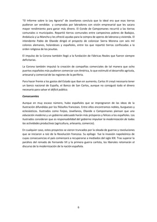 “El Informe sobre la Ley Agraria” de Jovellanos concluía que lo ideal era que esas tierras 
pudieran ser vendidas y compradas por labradores con visión empresarial que les sacara 
mayor rendimiento para ganar más dinero. El Conde de Campomanes recurrió a las tierras 
comunales o municipales. Repartió tierras comunales entre campesinos pobres de Badajoz, 
Andalucía y La Mancha y les ofreció ayudas para la compra de aperos de labranza y vivienda. El 
intendente Pablo de Olavide dirigió el proyecto de colonizar Sierra Morena con seis mil 
colonos alemanes, holandeses y españoles, entre los que repartió tierras confiscadas a la 
orden religiosa de los jesuitas. 
El impulso de la Corona también llegó a la fundación de Fábricas Reales que fueron siempre 
deficitarias. 
La Corona también impulsó la creación de compañías comerciales de tal manera que ocho 
puertos españoles más pudieron comerciar con América, lo que estimuló el desarrollo agrícola, 
artesanal y comercial de las regiones de la periferia. 
Para hacer frente a los gastos del Estado que iban en aumento, Carlos III creyó necesario tener 
un banco nacional de España, el Banco de San Carlos, aunque no consiguió todo el dinero 
necesario para salvar el déficit público. 
6 
Consecuentes 
Aunque en muy escaso número, hubo españoles que se impregnaron de las ideas de la 
Ilustración difundidas por los filósofos franceses. Entre ellos encontramos nobles, burgueses y 
eclesiásticos. Ilustrados como Feijoo, Jovellanos, Olavide o Campomanes piensan que una 
educación moderna y un gobierno adecuado harán más prósperos y felices a los españoles. Los 
ilustrados consideran que es responsabilidad del gobierno impulsar la modernización de todas 
las actividades productivas (agricultura, artesanía, comercio). 
En cualquier caso, estos proyectos se vieron truncados por la oleada de guerras y revoluciones 
que se iniciaron a raíz de la Revolución francesa. Su epílogo fue la invasión napoleónica de 
cuyas consecuencias el país comenzará a recuperarse a mediados del siglo XIX. Tras superar la 
parálisis del reinado de Fernando VII y la primera guerra carlista, los liberales retomarán el 
discurso de la modernización de la nación española. 
