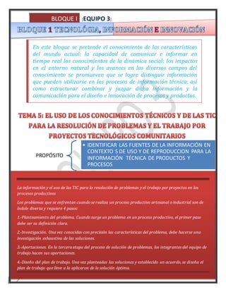 BLOQUE I [EQUIPO 3] 
3 
En este bloque se pretende el conocimiento de las características 
del mundo actual: la capacidad de comunicar e informar en 
tiempo real los conocimientos de la dinámica social; los impactos 
en el entorno natural y los avances en los diversos campos del 
conocimiento se promueven que se logre distinguir información 
que pueden utilizarse en los procesos de información técnica; así 
como estructurar combinar y juzgar dicha información y la 
comunicación para el diseño e innovación de procesos y productos. 
PROPÓSITO 
• IDENTIFICAR LAS FUENTES DE LA INFORMACIÓN EN 
CONTEXTO S DE USO Y DE REPRODUCCION PARA LA 
INFORMACIÓN TÉCNICA DE PRODUCTOS Y 
PROCESOS 
La información y el uso de las TIC para la resolución de problemas y el trabajo por proyectos en los 
procesos productivos 
Los problemas que se enfrentan cuando se realiza un proceso productivo artesanal o industrial son de 
índole diversa y requiere 4 pasos: 
1.-Planteamiento del problema. Cuando surge un problema en un proceso productivo, el primer paso 
debe ser su definición clara. 
2.-Investigación. Una vez conocidas con precisión las características del problema, debe hacerse una 
investigación exhaustiva de las soluciones. 
3.-Aportaciones. En la tercera etapa del proceso de solución de problemas, los integrantes del equipo de 
trabajo hacen sus aportaciones. 
4.-Diseño del plan de trabajo. Una vez planteadas las soluciones y establecido un acuerdo, se diseña el 
plan de trabajo que lleve a la aplicaron de la solución óptima. 
 