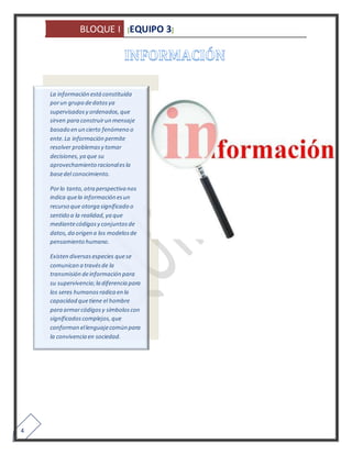 BLOQUE I [EQUIPO 3] 
4 
La información está constituida 
por un grupo de datos ya 
supervisados y ordenados, que 
sirven para construir un mensaje 
basado en un cierto fenómeno o 
ente. La información permite 
resolver problemas y tomar 
decisiones, ya que su 
aprovechamiento racional es la 
base del conocimiento. 
Por lo tanto, otra perspectiva nos 
indica que la información es un 
recurso que otorga significado o 
sentido a la realidad, ya que 
mediante códigos y conjuntos de 
datos, da origen a los modelos de 
pensamiento humano. 
Existen diversas especies que se 
comunican a través de la 
transmisión de información para 
su supervivencia; la diferencia para 
los seres humanos radica en la 
capacidad que tiene el hombre 
para armar códigos y símbolos con 
significados complejos, que 
conforman el lenguaje común para 
la convivencia en sociedad. 
 