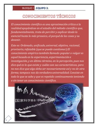 BLOQUE I [EQUIPO 3] 
5 
El conocimiento científico es una aproximación crítica a la 
realidad apoyándose en el estudio del método científico que, 
fundamentalmente, trata de percibir y explicar desde lo 
esencial hasta lo más prosaico, el porqué de las cosas y su 
devenir. 
Este es: Ordenado, unificado, universal, objetivo, racional, 
provisorio, refutable (que se puede cuestionar).El 
conocimiento empírico también llamado popular o vulgar es 
aquel basado en la experiencia, experimentación e 
investigación, y en último término, en la percepción, pues nos 
dice qué es lo que existe y cuáles son sus características, pero 
no nos dice que algo deba ser necesariamente así y no de otra 
forma; tampoco nos da verdadera universalidad. Consiste en 
todo lo que se sabe y que es repetido continuamente teniendo 
o sin tener un conocimiento científico. 
 