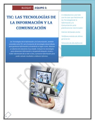 BLOQUE I [EQUIPO 3] 
6 
Las Tecnologías de la Información y la Comunicación, también 
conocidas como TIC, son el conjunto de tecnologías desarrolladas 
para gestionar información y enviarla de un lugar a otro. Abarcan 
un abanico de soluciones muy amplio. Incluyen las tecnologías 
para almacenar información y recuperarla después, enviar y 
recibir información de un sitio a otro, o procesar información para 
poder calcular resultados y elaborar informes. 
Si elaborásemos una lista 
con los usos que hacemos de 
las Tecnologías de la 
Información y la 
Comunicación sería 
prácticamente interminable: 
Internet de banda ancha 
Teléfonos móviles de última 
generación 
Televisión de alta definición 
 