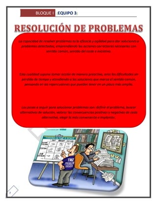BLOQUE I [EQUIPO 3] 
7 
La capacidad de resolver problemas es la eficacia y agilidad para dar soluciones a 
problemas detectados, emprendiendo las acciones correctoras necesarias con 
sentido común, sentido del coste e iniciativa. 
Esta cualidad supone tomar acción de manera preactiva, ante las dificultades sin 
pérdida de tiempo y atendiendo a las soluciones que marca el sentido común, 
pensando en las repercusiones que pueden tener en un plazo más amplio. 
Los pasos a seguir para solucionar problemas son: definir el problema, buscar 
alternativas de solución, valorar las consecuencias positivas y negativas de cada 
alternativa, elegir la más conveniente e implantar. 
 