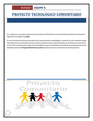 BLOQUE I [EQUIPO 3] 
8 
Un proyecto es una propuesta de acción que implica la utilización de un conjunto determinado de recursos para el 
logro delos resultados esperados. 
Es una formulación técnica que atiende ciertos requerimientos metodológicos, a través de la cual es posible exponer 
ordenadamente una idea para llevarla a la práctica, determinando y valorando todos los elementos que intervienen 
en ello. Este se emplea para el logro de ciertos objetivos que se manifiestan en beneficios para el grupo de personas 
afectadas positivamente (generalmente los usuarios aquellos a quienes se destina la acción del proyecto). 
 