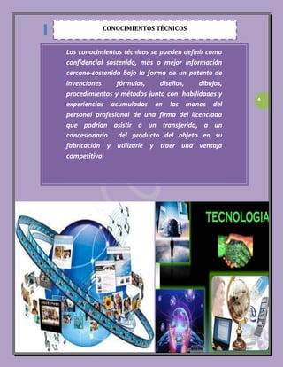 4 
CONOCIMIENTOS TÉCNICOS 
Los conocimientos técnicos se pueden definir como 
confidencial sostenido, más o mejor información 
cercano-sostenida bajo la forma de un patente de 
invenciones fórmulas, diseños, dibujos, 
procedimientos y métodos junto con habilidades y 
experiencias acumuladas en las manos del 
personal profesional de una firma del licenciado 
que podrían asistir a un transferido, a un 
concesionario del producto del objeto en su 
fabricación y utilizarle y traer una ventaja 
competitiva. 
 