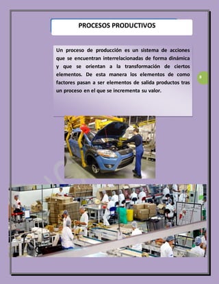 8 
PROCESOS PRODUCTIVOS 
Un proceso de producción es un sistema de acciones 
que se encuentran interrelacionadas de forma dinámica 
y que se orientan a la transformación de ciertos 
elementos. De esta manera los elementos de como 
factores pasan a ser elementos de salida productos tras 
un proceso en el que se incrementa su valor. 
 