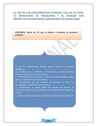 EL USO DE LOS CONOCIMIENTOS TECNICOS Y DE LAS TIC PARA 
LA RESOLUCIÓN DE PROBLEMAS Y EL TRABAJO POR 
PROYECTOS TECNOLÓGICOS COMUNITARIO DE INNOVACIÓN. 
PROPÓSITO: Utilizar las TIC para el diseño e innovación de procesos y 
productos. 
El uso de conocimientos técnicos puede ayudarnos a resolver 
problemas. 
Los problemas que se enfrentan cuando se lleva a cabo un proceso 
productivo técnico son de índole diversa. 
1° Planteamiento del problema: como primer paso, siempre se debe 
tener una definición clara del problema. 
2° Investigación: una vez conocido el problema se hace una 
investigación exhaustiva de las soluciones. 
3° Aportaciones: la tercera etapa del proceso de solución de 
problemas técnicos es la aportación de los integrantes del equipo de 
trabajo. 
4° Diseño del plan de trabajo: cuando se han planteado las soluciones. 
3 
 