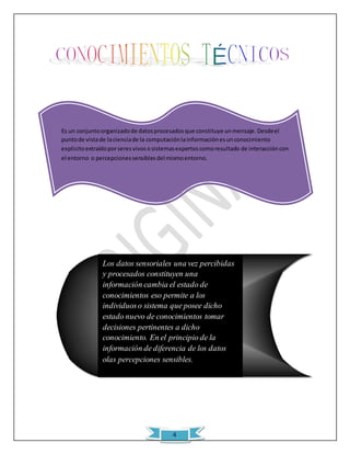 Es un conjunto organizado de datos procesados que constituye un mensaje. Desde el 
punto de vista de la ciencia de la computación la información es un conocimiento 
explicito extraído por seres vivos o sistemas expertos como resultado de interacción con 
el entorno o percepciones sensibles del mismo entorno. 
Los datos sensoriales una vez percibidas 
y procesados constituyen una 
información cambia el estado de 
conocimientos eso permite a los 
individuos o sistema que posee dicho 
estado nuevo de conocimientos tomar 
decisiones pertinentes a dicho 
conocimiento. En el principio de la 
información de diferencia de los datos 
olas percepciones sensibles. 
4 
 