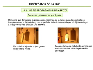 PROPIEDADES DE LA LUZ
1-LA LUZ SE PROPAGA EN LINEA RECTA
Un hecho que demuestra la propagación rectilínea de la luz es cuando un objeto se
interpone entre el foco de luz y una superficie, la luz interceptada por el objeto no llega
a la superficie y se produce una sombra.
Sombras, penumbras y eclipses.
Foco de luz lejos del objeto genera
una sombra nítida.
Foco de luz cerca del objeto genera una
sombra con una zona de penumbra
alrededor.
 