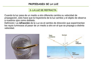 PROPIEDADES DE LA LUZ
3- LA LUZ SE REFRACTA
Cuando la luz pasa de un medio a otro diferente cambia su velocidad de
propagación, esto hace que la trayectoria de la luz cambie y el objeto de observa
a nuestros ojos como doblado.
Definición: La refracción de la Luz es el cambio de dirección que experimentan
los rayos luminosos al pasar de un medio a otro en el que se propaga a distinta
velocidad.
 