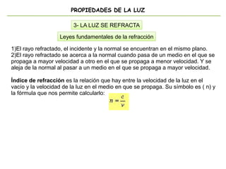 PROPIEDADES DE LA LUZ
3- LA LUZ SE REFRACTA
1)El rayo refractado, el incidente y la normal se encuentran en el mismo plano.
2)El rayo refractado se acerca a la normal cuando pasa de un medio en el que se
propaga a mayor velocidad a otro en el que se propaga a menor velocidad. Y se
aleja de la normal al pasar a un medio en el que se propaga a mayor velocidad.
Índice de refracción es la relación que hay entre la velocidad de la luz en el
vacío y la velocidad de la luz en el medio en que se propaga. Su símbolo es ( n) y
la fórmula que nos permite calcularlo:
Leyes fundamentales de la refracción
 