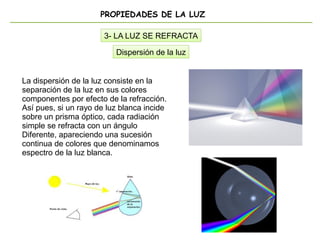 PROPIEDADES DE LA LUZ
3- LA LUZ SE REFRACTA
Dispersión de la luz
La dispersión de la luz consiste en la
separación de la luz en sus colores
componentes por efecto de la refracción.
Así pues, si un rayo de luz blanca incide
sobre un prisma óptico, cada radiación
simple se refracta con un ángulo
Diferente, apareciendo una sucesión
continua de colores que denominamos
espectro de la luz blanca.
 