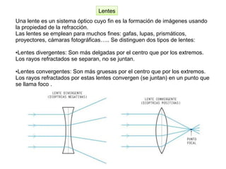 Una lente es un sistema óptico cuyo fin es la formación de imágenes usando
la propiedad de la refracción.
Las lentes se emplean para muchos fines: gafas, lupas, prismáticos,
proyectores, cámaras fotográficas….. Se distinguen dos tipos de lentes:
●Lentes divergentes: Son más delgadas por el centro que por los extremos.
Los rayos refractados se separan, no se juntan.
●Lentes convergentes: Son más gruesas por el centro que por los extremos.
Los rayos refractados por estas lentes convergen (se juntan) en un punto que
se llama foco .
Lentes
 