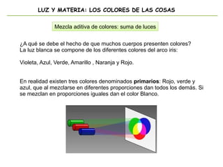 LUZ Y MATERIA: LOS COLORES DE LAS COSAS
Mezcla aditiva de colores: suma de luces
¿A qué se debe el hecho de que muchos cuerpos presenten colores?
La luz blanca se compone de los diferentes colores del arco iris:
Violeta, Azul, Verde, Amarillo , Naranja y Rojo.
En realidad existen tres colores denominados primarios: Rojo, verde y
azul, que al mezclarse en diferentes proporciones dan todos los demás. Si
se mezclan en proporciones iguales dan el color Blanco.
 