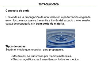 INTRODUCCIÓN
Concepto de onda
Una onda es la propagación de una vibración o perturbación originada
en un foco emisor que se transmite a través del espacio u otro medio
capaz de propagarla sin transporte de materia.
Tipos de ondas
Según el medio que necesitan para propagarse.
• Mecánicas: se transmiten por medios materiales.
• Electromagnéticas: se transmiten por todos los medios.
 