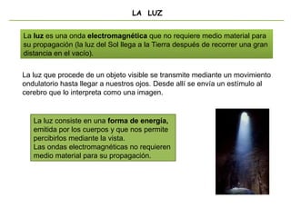 LA LUZ
La luz consiste en una forma de energía,
emitida por los cuerpos y que nos permite
percibirlos mediante la vista.
Las ondas electromagnéticas no requieren
medio material para su propagación.
La luz es una onda electromagnética que no requiere medio material para
su propagación (la luz del Sol llega a la Tierra después de recorrer una gran
distancia en el vacío).
La luz que procede de un objeto visible se transmite mediante un movimiento
ondulatorio hasta llegar a nuestros ojos. Desde allí se envía un estímulo al
cerebro que lo interpreta como una imagen.
 