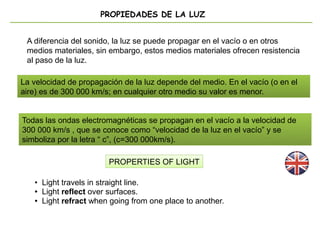 PROPIEDADES DE LA LUZ
La velocidad de propagación de la luz depende del medio. En el vacío (o en el
aire) es de 300 000 km/s; en cualquier otro medio su valor es menor.
PROPERTIES OF LIGHT
A diferencia del sonido, la luz se puede propagar en el vacío o en otros
medios materiales, sin embargo, estos medios materiales ofrecen resistencia
al paso de la luz.
Todas las ondas electromagnéticas se propagan en el vacío a la velocidad de
300 000 km/s , que se conoce como “velocidad de la luz en el vacío” y se
simboliza por la letra “ c”, (c=300 000km/s).
La velocidad de propagación de la luz depende del medio. En el vacío (o en el
aire) es de 300 000 km/s; en cualquier otro medio su valor es menor.
• Light travels in straight line.
● Light reflect over surfaces.
● Light refract when going from one place to another.
 