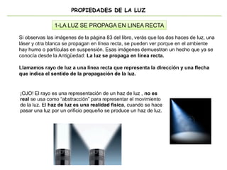 PROPIEDADES DE LA LUZ
1-LA LUZ SE PROPAGA EN LINEA RECTA
Si observas las imágenes de la página 83 del libro, verás que los dos haces de luz, una
láser y otra blanca se propagan en línea recta, se pueden ver porque en el ambiente
hay humo o partículas en suspensión. Esas imágenes demuestran un hecho que ya se
conocía desde la Antigüedad: La luz se propaga en línea recta.
Llamamos rayo de luz a una línea recta que representa la dirección y una flecha
que indica el sentido de la propagación de la luz.
¡OJO! El rayo es una representación de un haz de luz , no es
real se usa como “abstracción” para representar el movimiento
de la luz. El haz de luz es una realidad física, cuando se hace
pasar una luz por un orificio pequeño se produce un haz de luz.
 