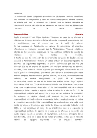 Venezuela. 
Los ciudadanos deben comprender la composición del sistema tributario venezolano 
para conocer sus obligaciones y derechos como contribuyentes, siempre teniendo 
en cuenta que para la economía de cualquier país la materia tributaria es 
fundamental, aunque para muchos en Venezuela es suficiente con los ingresos por 
concepto de la renta petrolera. 
Responsabilidad tributaria 
Según el artículo 27 del Código Orgánico Tributario, en caso de no efectuar la 
retención de impuesto prevista en la ley, el agente responderá solidariamente con 
el contribuyente por el monto que se le dejó de retener. 
En los procesos de fiscalización en materia de retenciones, al encontrar 
infracciones, es frecuente observar que la Administración Tributaria establece, 
además de las sanciones respectivas, la responsabilidad solidaria del agente de 
retención por los montos no retenidos. 
El hecho de que la verificación del incumplimiento por parte del deudor principal 
sea para la Administración Tributaria un trabajo arduo y en ocasiones imposible, no 
desvirtúa los argumentos esgrimidos, ni puede convalidarse por esa vía una 
exacción que no es exigible de acuerdo con principios elementales de derecho. 
Es cierto, c omo afirma el Tribunal Supremo que “el obligado solidariamente está ‘al 
lado’ o ‘junto’ al c ontribuyente”, y no menos c ierto es que si ese c ontribuyente nada 
adeuda, tampoco adeuda quien es garante solidario, por lo que, al desconocer este 
silogismo, se estaría configurando un pago de lo indebido. 
Por otra parte, asienta la Sala en su análisis del artículo 28 del Código Orgánico 
Tributario de 1994 que: “Como se desprende de la lec tura de la norma, existen dos 
situaciones completamente delimitadas: a) La responsabilidad principal o directa 
propiamente dicha, cuando el agente realiza la retención o percepción, y b) La 
responsabilidad solidaria del agente en el c aso de no realizarse la retenc ión”. 
Sin embargo, el máximo tribunal está obviando en esta clasificación la 
responsabilidad principal o directa propiamente dicha, cuando el agente no realiza 
la retención o percepción. Esta responsabilidad es sancionada con una multa entre 
ciento por ciento y trescientos por ciento del tributo no retenido (artículo 112. 3 
COT), la cual constituye el costo de su omisión.Con base a lo expuesto, la 
responsabilidad solidaria del agente en el caso de no efectuar la retención sólo 
puede exigirse cuando se constate el incumplimiento del deudor principal o tercer 
contribuyente, salvo en el caso de las rentas presuntas, en las que el impuesto 
retenido se equipara legalmente con el impuesto definitivo. 
