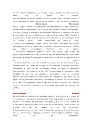 recurrir a fuentes informales que, en algunos casos, cobran tasas de interés muy 
altas que les impiden salir adelante. 
Las modalidades de crédito más efectivas son las del crédito individual en función 
de la capacidad de pago personal de los usuarios, como los bancos comunales. 
- Instituciones Financieras 
Existe un gran número de instituciones de financiamiento de tipo comunitario, 
privado público e internacional. Estas instituciones otorgan créditos de diverso tipo, 
a diferentes plazos, a personas y organizaciones. Existen en el reglamento de la ley 
de instituciones del sistema financiero de cada uno de los países. Están sometidas a 
la supervisión y al control de la superintendencia de bancos, que encada país tiene 
un nombre distinto. Estas instituciones se clasifican como: 
- Instituciones financieras privadas: bancos, sociedades financieras, asociaciones 
mutualistas de ahorro y crédito para la vivienda, cooperativas de ahorro y crédito 
que realizan intermediación financiera con el público. 
- Instituciones financieras públicas: bancos del Estado, cajas rurales de 
instituciones estables. Estas instituciones se rigen por sus propias leyes, pero están 
sometidas a la legislación financiera de cada país y al control de la superintendencia 
de bancos. 
- Entidades financieras: este Es el nombre que se le da a las organizaciones que 
mantiene líneas de crédito para proyectos de desarrollo y pequeños proyectos 
productivos a favor de las poblaciones pobres. Incluyen los organismos 
internacionales, los gobiernos y las ONG internacionales o nacionales. Estas 
entidades se rigen por las políticas de cooperación técnica y económica 
internacional y han logrado indudables niveles de calificación y experiencia que las 
habilitan en la prestación del crédito. Sin embargo, la mayoría no son funcionales 
en el marco de condiciones reales de mercado, Es decir si tuvieran que cobrar el 
crédito a la tasa de interés que les permita pagar sus gastos para obtener una 
utilidad. 
Financiamiento Externo 
Es la financiación proveniente de capitales exteriores a la empresa y el empleo de 
recursos ajenos. Se relaciona con el importe de los empréstitos que se obtienen en 
efectivo o en especie de acreedores extranjeros y que son además, motivo de 
autorización y registro por parte de la Secretaría de Hacienda y Crédito Público, sin 
importar el tipo de moneda en que se documentan. 
El financiamiento externo tiene varias fuentes. Por una parte, el sector financiero 
(banca, arrendamientos, factoraje), el obtenido en el mercado de capitales y el que 
viene de los proveedores. 
 