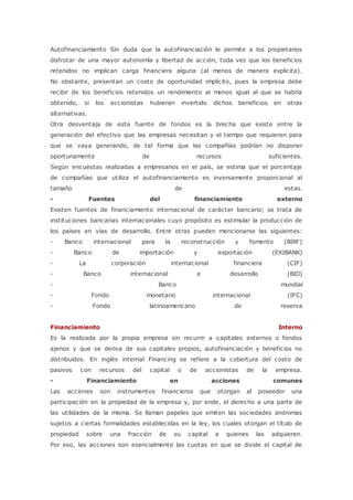 Autofinanciamiento Sin duda que la autofinanciación le permite a los propietarios 
disfrutar de una mayor autonomía y libertad de acción, toda vez que los beneficios 
retenidos no implican carga financiera alguna (al menos de manera explícita). 
No obstante, presentan un costo de oportunidad implícito, pues la empresa debe 
recibir de los beneficios retenidos un rendimiento al menos igual al que se habría 
obtenido, si los accionistas hubieran invertido dichos beneficios en otras 
alternativas. 
Otra desventaja de esta fuente de fondos es la brecha que existe entre la 
generación del efectivo que las empresas necesitan y el tiempo que requieren para 
que se vaya generando, de tal forma que las compañías podrían no disponer 
oportunamente de recursos suficientes. 
Según encuestas realizadas a empresarios en el país, se estima que el porcentaje 
de compañías que utiliza el autofinanciamiento es inversamente proporcional al 
tamaño de estas. 
- Fuentes del financiamiento externo 
Existen fuentes de financiamiento internacional de carácter bancario; se trata de 
instituciones bancarias internacionales cuyo propósito es estimular la producción de 
los países en vías de desarrollo. Entre otras pueden mencionarse las siguientes: 
- Banco internacional para la reconstrucción y fomento (BIRF) 
- Banco de importación y exportación (EXIBANK) 
- La corporación internacional financiera (CIF) 
- Banco internacional e desarrollo (BID) 
- Banco mundial 
- Fondo monetario internacional (IFC) 
- Fondo latinoamericano de reserva 
Financiamiento Interno 
Es la realizada por la propia empresa sin recurrir a capitales externos o fondos 
ajenos y que se deriva de sus capitales propios, autofinanciación y beneficios no 
distribuidos. En inglés internal Financing se refiere a la cobertura del costo de 
pasivos con recursos del capital o de accionistas de la empresa. 
- Financiamiento en acciones comunes 
Las acciones son instrumentos financieros que otorgan al poseedor una 
participación en la propiedad de la empresa y, por ende, el derecho a una parte de 
las utilidades de la misma. Se llaman papeles que emiten las sociedades anónimas 
sujetos a ciertas formalidades establecidas en la ley, los cuales otorgan el título de 
propiedad sobre una fracción de su capital a quienes las adquieren. 
Por eso, las acciones son esencialmente las cuotas en que se divide el capital de 
 
