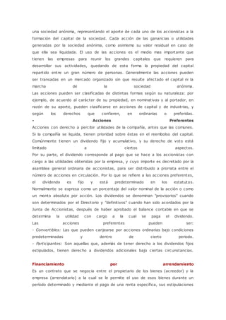 una sociedad anónima, representando el aporte de cada uno de los accionistas a la 
formación del capital de la sociedad. Cada acción de las ganancias o utilidades 
generadas por la sociedad anónima, como asimismo su valor residual en caso de 
que ella sea liquidada. El uso de las acciones es el medio mas importante que 
tienen las empresas para reunir los grandes capitales que requieren para 
desarrollar sus actividades, quedando de esta forma la propiedad del capital 
repartido entre un gran número de personas. Generalmente las acciones pueden 
ser transadas en un mercado organizado sin que resulte afectado el capital ni la 
marcha de la sociedad anónima. 
Las acciones pueden ser clasificadas de distintas formas según su naturaleza: por 
ejemplo, de acuerdo al carácter de su propiedad, en nominativas y al portador, en 
razón de su aporte, pueden clasificarse en acciones de capital y de industrias, y 
según los derechos que confieren, en ordinarias o preferidas. 
- Acciones Preferentes 
Acciones con derecho a percibir utilidades de la compañía, antes que las comunes. 
Si la compañía se liquida, tienen prioridad sobre éstas en el reembolso del capital. 
Comúnmente tienen un dividendo fijo y acumulativo, y su derecho de voto está 
limitado a ciertos aspectos. 
Por su parte, el dividendo corresponde al pago que se hace a los accionistas con 
cargo a las utilidades obtenidas por la empresa, y cuyo importe es decretado por la 
asamblea general ordinaria de accionistas, para ser distribuido a prorrata entre el 
número de acciones en circulación. Por lo que se refiere a las acciones preferentes, 
el dividendo es fijo y está predeterminado en los estatutos. 
Normalmente se expresa como un porcentaje del valor nominal de la acción o como 
un monto absoluto por acción. Los dividendos se denominan "provisorios" cuando 
son determinados por el Directorio y "definitivos" cuando han sido acordados por la 
Junta de Accionistas, después de haber aprobado el balance contable en que se 
determina la utilidad con cargo a la cual se paga el dividendo. 
Las acciones preferentes pueden ser: 
- Convertibles: Las que pueden canjearse por acciones ordinarias bajo condiciones 
predeterminadas y dentro de cierto periodo. 
- Participantes: Son aquellas que, además de tener derecho a los dividendos fijos 
estipulados, tienen derecho a dividendos adicionales bajo ciertas circunstancias. 
Financiamiento por arrendamiento 
Es un contrato que se negocia entre el propietario de los bienes (acreedor) y la 
empresa (arrendatario) a la cual se le permite el uso de esos bienes durante un 
período determinado y mediante el pago de una renta específica, sus estipulaciones 
 