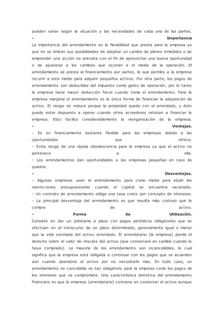 pueden variar según la situación y las necesidades de cada una de las partes. 
- Importancia 
La importancia del arrendamiento es la flexibilidad que presta para la empresa ya 
que no se limitan sus posibilidades de adoptar un cambio de planes inmediato o de 
emprender una acción no prevista con el fin de aprovechar una buena oportunidad 
o de ajustarse a los cambios que ocurran e el medio de la operación. El 
arrendamiento se presta al financiamiento por partes, lo que permite a la empresa 
recurrir a este medio para adquirir pequeños activos. Por otra parte, los pagos de 
arrendamiento son deducibles del impuesto como gasto de operación, por lo tanto 
la empresa tiene mayor deducción fiscal cuando toma el arrendamiento. Para la 
empresa marginal el arrendamiento es la única forma de financiar la adquisición de 
activo. El riesgo se reduce porque la propiedad queda con el arrendado, y éste 
puede estar dispuesto a operar cuando otros acreedores rehúsan a financiar la 
empresa. Esto facilita considerablemente la reorganización de la empresa. 
- Ventajas. 
- Es en financiamiento bastante flexible para las empresas debido a las 
oportunidades que ofrece. 
- Evita riesgo de una rápida obsolescencia para la empresa ya que el activo no 
pertenece a ella. 
- Los arrendamientos dan oportunidades a las empresas pequeñas en caso de 
quiebra. 
- Desventajas. 
- Algunas empresas usan el arrendamiento para como medio para eludir las 
restricciones presupuestarias cuando el capital se encuentra racionado. 
- Un contrato de arrendamiento obliga una tasa costo por concepto de intereses. 
- La principal desventaja del arrendamiento es que resulta más costoso que la 
compra de activo. 
- Forma de Utilización. 
Consiste en dar un préstamo a plazo con pagos periódicos obligatorios que se 
efectúan en el transcurso de un plazo determinado, generalmente igual o menor 
que la vida estimada del activo arrendado. El arrendatario (la empresa) pierde el 
derecho sobre el valor de rescate del activo (que conservará en cambio cuando lo 
haya comprado). La mayoría de los arrendamiento son incancelables, lo cual 
significa que la empresa está obligada a continuar con los pagos que se acuerden 
aún cuando abandone el activo por no necesitarlo mas. En todo caso, un 
arrendamiento no cancelable es tan obligatorio para la empresa como los pagos de 
los intereses que se compromete. Una característica distintiva del arrendamiento 
financiero es que la empresa (arrendatario) conviene en conservar el activo aunque 
 