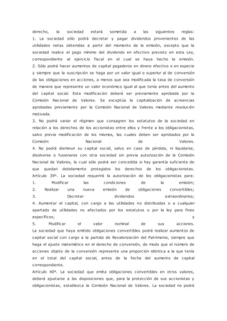 derecho, la sociedad estará sometida a las siguientes reglas: 
1. La sociedad sólo podrá decretar y pagar dividendos provenientes de las 
utilidades netas obtenidas a partir del momento de la emisión, excepto que la 
sociedad realice el pago mínimo del dividendo en efectivo previsto en esta Ley, 
correspondiente al ejercicio fiscal en el cual se haya hecho la emisión. 
2. Sólo podrá hacer aumentos de capital pagaderos en dinero efectivo o en especie 
y siempre que la suscripción se haga por un valor igual o superior al de conversión 
de las obligaciones en acciones, a menos que sea modificada la tasa de conversión 
de manera que represente un valor económico igual al que tenía antes del aumento 
del capital social. Esta modificación deberá ser previamente aprobada por la 
Comisión Nacional de Valores. Se exceptúa la capitalización de acreencias 
aprobadas previamente por la Comisión Nacional de Valores mediante resolución 
motivada. 
3. No podrá variar el régimen que consagren los estatutos de la sociedad en 
relación a los derechos de los accionistas entre ellos y frente a los obligacionistas, 
salvo previa modificación de los mismos, las cuales deben ser aprobados por la 
Comisión Nacional de Valores. 
4. No podrá disminuir su capital social, salvo en caso de pérdida, ni liquidarse, 
disolverse o fusionarse con otra sociedad sin previa autorización de la Comisión 
Nacional de Valores, la cual sólo podrá ser concedida si hay garantía suficiente de 
que quedan debidamente protegidos los derechos de los obligacionistas. 
Artículo 39º. La sociedad requerirá la autorización de los obligacionistas para: 
1. Modificar las condiciones de la emisión; 
2. Realizar una nueva emisión de obligaciones convertibles; 
3. Decretar dividendos extraordinarios; 
4. Aumentar el capital, con cargo a las utilidades no distribuidas o a cualquier 
apartado de utilidades no afectados por los estatutos o por la ley para fines 
específicos; y 
5. Modificar el valor nominal de sus acciones. 
La sociedad que haya emitido obligaciones convertibles podrá realizar aumentos de 
capital social con cargo a la partida de Revalorización del Patrimonio, siempre que 
haga el ajuste matemático en el derecho de conversión, de modo que el número de 
acciones objeto de la conversión represente una proporción idéntica a la que tenía 
en el total del capital social, antes de la fecha del aumento de capital 
correspondiente. 
Artículo 40º. La sociedad que emita obligaciones convertibles en otros valores, 
deberá ajustarse a las disposiciones que, para la protección de sus accionistas y 
obligacionistas, establezca la Comisión Nacional de Valores. La sociedad no podrá 
 