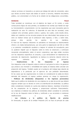 colocar acciones en tesorería a un precio por debajo del valor de conversión, salvo 
que dichas acciones hayan sido dadas en opción a terceros, mediante documento 
público, con anterioridad a la fecha de la emisión de las obligaciones convertibles. 
Ambiente Fiscal 
Toda sociedad se constituye con el objetivo de lograr un fin común, y como 
consecuencia lógica de esta premisa, se establecen las normas que habrán de regir 
su funcionamiento conjuntamente con los organismos que sean necesarios para la 
realización de este fin colectivo. El desarrollo de esta idea de sociedad, como 
cualquier otra actividad, genera costos y gastos, los cuales, como resulta obvio, 
deben ser cubiertos con los recursos propios de esa colectividad, bien porque en su 
seno se realizan tareas que le produzcan tales ingresos, o bien, y sobre todo, 
porque ésta percibe los aportes de sus miembros. 
El nivel de los ingresos tributarios no petroleros en Venezuela es históricamente 
inferior a la media latinoamericana; por otra parte la implantación del IVA en 1993 
y su posterior consolidación ayudaron a mejorar el volumen de recaudación, pero 
no pudieron impedir que el impuesto sobre la renta se estancara y continuara 
recayendo principalmente sobre el sector corporativo; que algo similar ocurriera 
con los impuestos específicos al consumo, y que retrocedieron en importancia los 
aranceles de importación. Igualmente se destaca la estrecha relación entre los 
ingresos ordinarios y los ingresos petroleros. 
- Implicaciones de los impuestos al ingreso 
Con impuestos como el impuesto sobre la renta el cual grava la renta o la ganancia 
que produce una inversión o rentabilidad del capital, la empresa debe cancelar una 
proporción del ingreso. También puede ser el producto del trabajo bajo relación de 
dependencia o lo producido por el ejercicio de una profesión determinada. 
En los casos que las organizaciones no tomen en consideración la salida de dinero 
derivada del impuesto al ingreso pudiese ponerse en riesgo la organización. 
- Políticas de dividendos (Impuestos a los ingresos personales) 
Dado que la política de dividendos de una empresa es un plan de acción que deberá 
seguirse siempre que se decida en torno a la distribución de dividendos. La política 
debe considerarse tomando en cuenta dos objetivos básicos: maximizar el beneficio 
de los propietarios de la empresa y proporcionar suficiente financiamiento. 
Las empresas al elaborar las políticas de dividendos deben considerar lo contenido 
en la Ley de Impuesto sobre la Renta y notificarle a sus accionista si existieran 
modificaciones a la misma. 
- Los tributos y la política de fijación de precios 
En Venezuela, el ajuste de la Unidad Tributaria (UT) se hace al principio de cada 
 