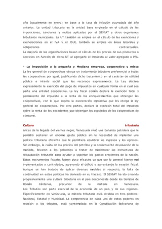 año (usualmente en enero) en base a la tasa de inflación acumulada del año 
anterior. La unidad tributaria es la unidad base empleada en el cálculo de las 
imposiciones, sanciones y multas aplicadas por el SENIAT y otros organismos 
tributarios municipales. La UT también se emplea en el cálculo de las exenciones y 
exoneraciones en el IVA y el ISLR, también se emplea en áreas laborales y 
obligaciones contractuales. 
La mayoría de las organizaciones basan el cálculo de los precios de sus productos o 
servicios en función de dicha UT al agregarle el impuesto al valor agregado o IVA. 
- La imposición a la pequeña y Mediana empresa, cooperativa y mixta 
La ley general de cooperativas otorga un tratamiento tributario preferencial a todas 
las cooperativas por igual, justificando dicho tratamiento en el carácter de utilidad 
pública e interés social que les reconoce expresamente. La Ley declara 
expresamente la exención del pago de impuestos en cualquier forma en el cual sea 
parte una entidad cooperativa. La ley fiscal común declara la exención total y 
permanente del impuesto a la renta de los enriquecimientos que obtengan las 
cooperativas, con lo que supera la exoneración impositiva que les otorga la ley 
general de cooperativas. Por otra partes, declara la exención total del impuesto 
sobre la renta de los excedentes que obtengan los asociados de las cooperativas de 
consumo. 
Cultura tributaria 
Antes de la llegada del viernes negro, Venezuela vivió una bonanza petrolera que le 
permitió sostener un enorme gasto público sin la necesidad de implantar una 
política tributaria eficiente que le permitiera equilibrar los ingresos y los egresos. 
Sin embargo, la caída de los precios del petróleo y la consecuente devaluación de la 
moneda, llevaron a los gobiernos a tratar de modernizar las estructuras de 
recaudación tributaria para ayudar a soportar los gastos crecientes de la nación. 
Estos instrumentos fiscales fueron poco eficaces ya que por lo general fueron mal 
implementados y controlados, agravando el déficit y aumentando la evasión fiscal. 
Aunque se han tratado de aplicar diversas medidas al respecto, la falta de 
continuidad en estas políticas ha derivado en su fracaso. El SENIAT ha ido creando 
progresivamente una cultura tributaria en el país desconocida desde los tiempos de 
Román Cárdenas, precursor de la materia en Venezuela. 
Los Tributos son parte esencial de la economía de un país y de sus regiones. 
Específicamente en Venezuela, la materia tributaria está dividida en tres poderes: 
Nacional, Estatal y Municipal. La competencia de cada uno de estos poderes en 
relación a los tributos, está contemplada en la Constitución Bolivariana de 
 