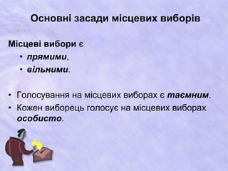 Основні засади місцевих виборів 
Місцеві вибори є 
• прямими, 
• вільними. 
• Голосування на місцевих виборах є таємним. 
• Кожен виборець голосує на місцевих виборах 
особисто. 
 