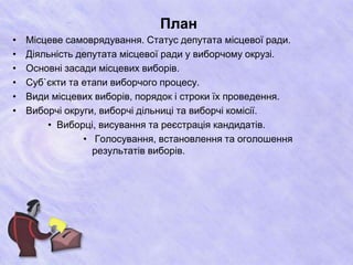 План 
• Місцеве самоврядування. Статус депутата місцевої ради. 
• Діяльність депутата місцевої ради у виборчому окрузі. 
• Основні засади місцевих виборів. 
• Суб`єкти та етапи виборчого процесу. 
• Види місцевих виборів, порядок і строки їх проведення. 
• Виборчі округи, виборчі дільниці та виборчі комісії. 
• Виборці, висування та реєстрація кандидатів. 
• Голосування, встановлення та оголошення 
результатів виборів. 
 