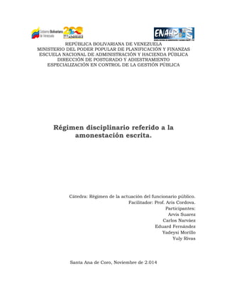 REPÚBLICA BOLIVARIANA DE VENEZUELA 
MINISTERIO DEL PODER POPULAR DE PLANIFICACIÓN Y FINANZAS 
ESCUELA NACIONAL DE ADMINISTRACIÓN Y HACIENDA PÚBLICA 
DIRECCIÓN DE POSTGRADO Y ADIESTRAMIENTO 
ESPECIALIZACIÓN EN CONTROL DE LA GESTIÓN PÚBLICA 
Régimen disciplinario referido a la amonestación escrita. 
Cátedra: Régimen de la actuación del funcionario público. 
Facilitador: Prof. Aris Cordova. 
Participantes: 
Arvis Suarez 
Carlos Narváez 
Eduard Fernández 
Yadeysi Morillo 
Yuly Rivas 
Santa Ana de Coro, Noviembre de 2.014  