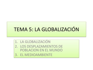 TEMA 5: LA GLOBALIZACIÓN 
1. LA GLOBALIZACIÓN 
2. LOS DESPLAZAMIENTOS DE 
POBLACION EN EL MUNDO 
3. EL MEDIOAMBIENTE 
 
