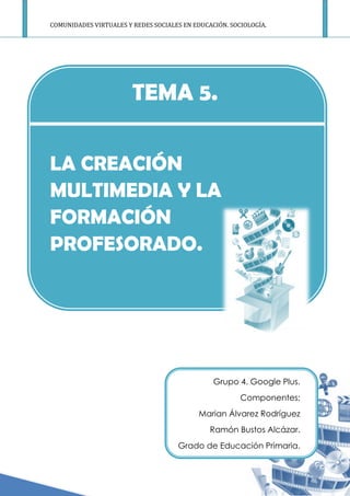 COMUNIDADES VIRTUALES Y REDES SOCIALES EN EDUCACIÓN. SOCIOLO
LA CREACIÓN
MULTIMEDIA Y LA
FORMACIÓN
PROFESORADO
COMUNIDADES VIRTUALES Y REDES SOCIALES EN EDUCACIÓN. SOCIOLO
TEMA 5.
LA CREACIÓN
MULTIMEDIA Y LA
FORMACIÓN
PROFESORADO.
Grupo 4. Google Plus.
Componentes:
Marian Álvarez Rodríguez
Ramón Bustos Alcázar.
Grado de Educación Primaria.
COMUNIDADES VIRTUALES Y REDES SOCIALES EN EDUCACIÓN. SOCIOLOGÍA.
Grupo 4. Google Plus.
Componentes:
Marian Álvarez Rodríguez
Ramón Bustos Alcázar.
Grado de Educación Primaria.
 