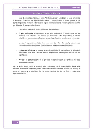 [ ]COMUNIDADES VIRTUALES Y REDES SOCIALES 2014/2015
6
En el documento denominado como “Reflexiones sobre semiótica” se hace referencia
a la misma y los valores que le podemos dar a ella. La semiótica sería la ciencia general de los
signos lingüísticos, haciendo saber que los signos no lingüísticos no pueden aprenderse sin la
participación de los signos lingüísticos.
Estos signos lingüísticos surgen en torno a cuatro valores:
- El valor referencial: el significante es un valor referencial. El hombre que usa las
palabras para referirse a los objetos (un referente). Entre la palabra y el objeto
referido hay una conexión referencial donde el significado se concibe como referencia.
- Modos de expresión: se habla de la naturaleza del valor referencial y sus primeros
cambios de forma, elaborando conceptos como el exponente y el de imagen.
- Proceso de referencia: se estudia la función semiótica de las huellas, y se pondrá al
descubierto que esta clase de valores referenciales desempeñan la función de
significante.
- Proceso de comunicación: en el proceso de comunicación se combinan las tres
funciones semióticas.
Por lo tanto, vemos como la semiótica está relacionada con la alfabetización digital y la
creación multimedia. Sin ella no podría haber una comunicación entre el autor y el usuario, o
entre el alumno y el profesor. Por lo tanto, durante su uso se lleva a cabo una
retroalimentación.
 