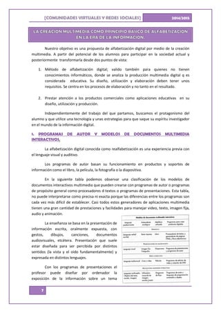 [ ]COMUNIDADES VIRTUALES Y REDES SOCIALES 2014/2015
7
Nuestro objetivo es una propuesta de alfabetización digital por medio de la creación
multimedia. A partir del potencial de los alumnos para participar en la sociedad actual y
posteriormente transformarla desde dos puntos de vista:
1. Método de alfabetización digital; valido también para quienes no tienen
conocimientos informáticos, donde se analiza la producción multimedia digital q es
considerada educativa. Su diseño, utilización y elaboración deben tener unos
requisitos. Se centra en los procesos de elaboración y no tanto en el resultado.
2. Prestar atención a los productos comerciales como aplicaciones educativas en su
diseño, utilización y producción.
Independientemente del trabajo del que partamos, buscamos el protagonismo del
alumno y que utilice una tecnología y unas estrategias para que saque su espíritu investigador
en el mundo de la información digital.
1. PROGRAMAS DE AUTOR Y MODELOS DE DOCUMENTOS MULTIMEDIA
INTERACTIVOS.
La alfabetización digital conocida como realfabetización es una experiencia previa con
el lenguaje visual y auditivo.
Los programas de autor basan su funcionamiento en productos y soportes de
información como el libro, la película, la fotografía o la diapositiva.
En la siguiente tabla podemos observar una clasificación de los modelos de
documentos interactivos multimedia que pueden crearse con programas de autor o programas
de propósito general como procesadores d textos o programas de presentaciones. Esta tabla,
no puede interpretarse como precisa ni exacta porque las diferencias entre los programas son
cada vez más difícil de establecer. Casi todos estos generadores de aplicaciones multimedia
tienen una gran cantidad de prestaciones y facilidades para manejar video, texto, imagen fija,
audio y animación.
La enseñanza se basa en la presentación de
información escrita, oralmente expuesta, con
gestos, dibujos, canciones, documentos
audiovisuales, etcétera. Presentación que suele
estar diseñada para ser percibida por distintos
sentidos (la vista y el oído fundamentalmente) y
expresada en distintos lenguajes.
Con los programas de presentaciones el
profesor puede diseñar por ordenador la
exposición de la información sobre un tema
 