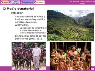 GEOGRAFÍA E HISTORIA 1.º ESO
TEMA 5
INICIOINICIO
MAPA
DEL TEMA
MAPA
DEL TEMA
ANIMACIONESANIMACIONES INTERNETINTERNET
 Medio ecuatorial
– Población
• Casi deshabitada en África y
América, donde hay pueblos
primitivos (pigmeos,
yanomamis).
o La población se concentra en
la costa, las mesetas y
laderas medias de montañas.
• En Asia, muy poblada por las
plantaciones (arroz, té…).
 