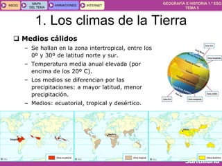 GEOGRAFÍA E HISTORIA 1.º ESO
TEMA 5
INICIOINICIO
MAPA
DEL TEMA
MAPA
DEL TEMA
ANIMACIONESANIMACIONES INTERNETINTERNET
1. Los climas de la Tierra
 Medios cálidos
– Se hallan en la zona intertropical, entre los
0º y 30º de latitud norte y sur.
– Temperatura media anual elevada (por
encima de los 20º C).
– Los medios se diferencian por las
precipitaciones: a mayor latitud, menor
precipitación.
– Medios: ecuatorial, tropical y desértico.
 